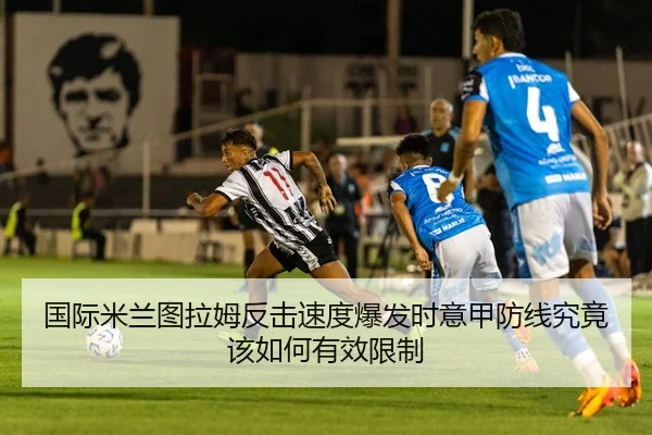国际米兰图拉姆反击速度爆发时意甲防线究竟该如何有效限制 - kaiyun