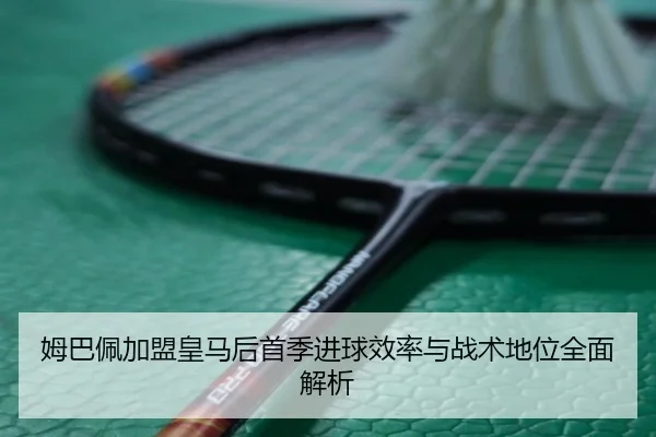 姆巴佩加盟皇马后首季进球效率与战术地位全面解析 - kaiyun