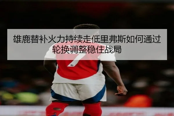 雄鹿替补火力持续走低里弗斯如何通过轮换调整稳住战局 - kaiyun